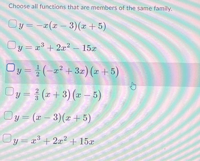 Choose all functions that are members of the same family.
Oy=-x(x − 3)(x + 5)
Oy = x³ + 2x² - 15x
Oy=(-x² + 3x) (x + 5)
Oy = (x+3)(x - 5)
2
3
Oy=(x-3)(x + 5)
Oy=x³ + 2x² + 15x