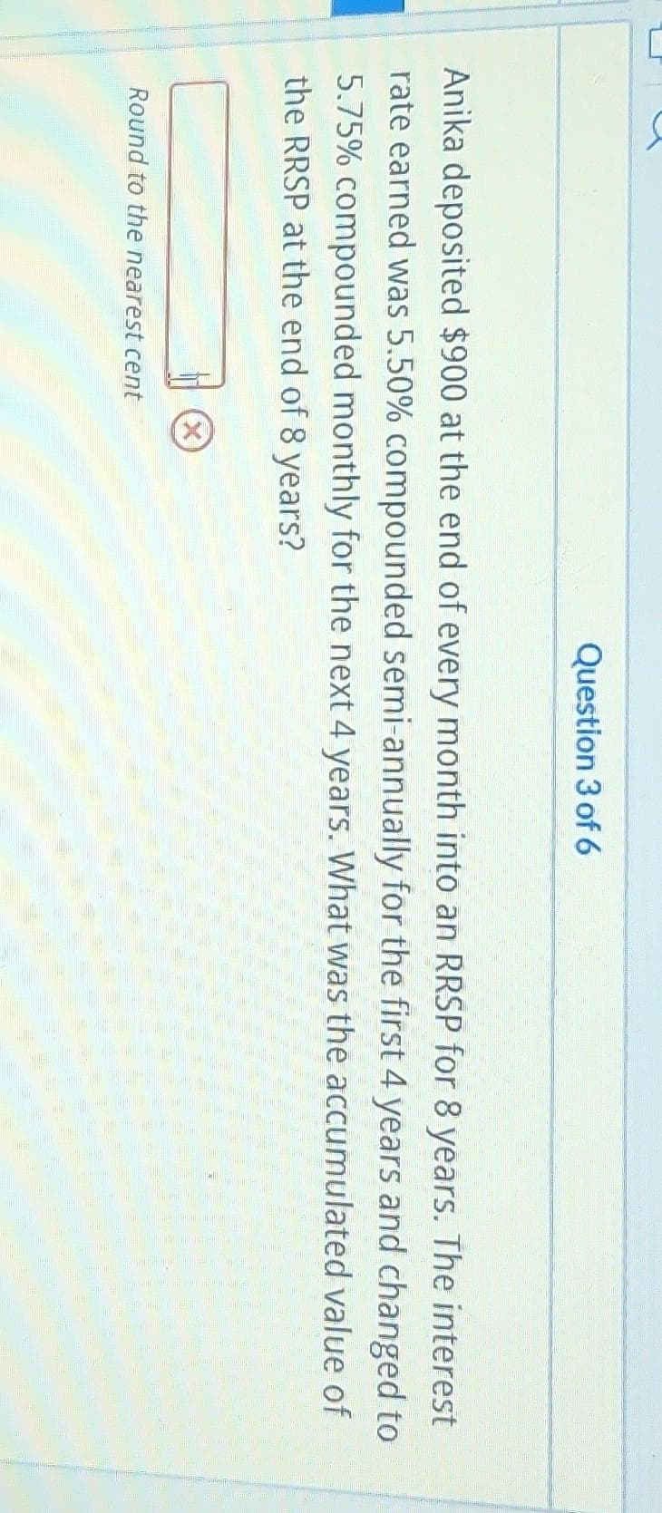 Anika deposited $900 at the end of every month into an RRSP for 8 years. The interest
rate earned was 5.50% compounded semi-annually for the first 4 years and changed to
5.75% compounded monthly for the next 4 years. What was the accumulated value of
the RRSP at the end of 8 years?
Round to the nearest cent
Question 3 of 6
X