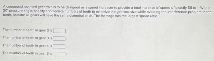 A compound reverted gear train is to be designed as a speed increaser to provide a total increase of speed of exactly 56 to 1. With a
20° pressure angle, specify appropriate numbers of teeth to minimize the gearbox size while avoiding the interference problem in the
teeth. Assume all gears will have the same diametral pitch. The 1st stage has the largest speed ratio.
The number of teeth in gear
The number of teeth in gear 3 is
The number of teeth in gear 4 is
The number of teeth in gear 5 is
2 is