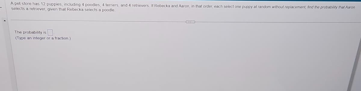 A pet store has 12 puppies, including 4 poodles, 4 terriers, and 4 retrievers. If Rebecka and Aaron, in that order, each select one puppy at random without replacement, find the probability that Aaron
selects a retriever, given that Rebecka selects a poodle.
The probability is
(Type an integer or a fraction.)