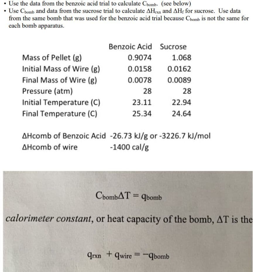 • Use the data from the benzoic acid trial to calculate Chomb. (see below)
• Use Chomb and data from the sucrose trial to calculate AHxn and AHf for sucrose. Use data
from the same bomb that was used for the benzoic acid trial because Cbomb is not the same for
each bomb apparatus.
Mass of Pellet (g)
Initial Mass of Wire (g)
Final Mass of Wire (g)
Pressure (atm)
Initial Temperature (C)
Final Temperature (C)
Benzoic Acid Sucrose
0.9074
0.0158
0.0078
28
23.11
25.34
ChombAT=qbomb
1.068
0.0162
0.0089
AHcomb of Benzoic Acid -26.73 kJ/g or -3226.7 kJ/mol
AHcomb of wire
-1400 cal/g
+
28
22.94
24.64
calorimeter constant, or heat capacity of the bomb, AT is the
qrxnqwire-bomb