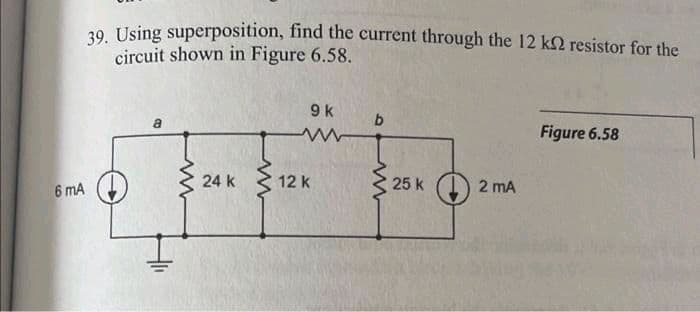 6 mA
39. Using superposition, find the current through the 12 k2 resistor for the
circuit shown in Figure 6.58.
www
24 k
www
9 k
12 k
25 k
2 mA
Figure 6.58