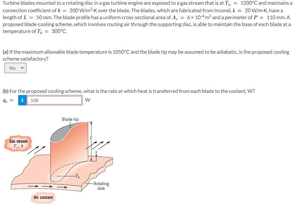 1200°C and maintains a
20 W/m-K, have a
Turbine blades mounted to a rotating disc in a gas turbine engine are exposed to a gas stream that is at T =
convection coefficient of h = 200 W/m²-K over the blade. The blades, which are fabricated from Inconel, k
length of L = 50 mm. The blade profile has a uniform cross-sectional area of A = 6× 104 m² and a perimeter of P = 110 mm. A
proposed blade-cooling scheme, which involves routing air through the supporting disc, is able to maintain the base of each blade at a
temperature of T, = 300°C.
(a) If the maximum allowable blade temperature is 1050°C and the blade tip may be assumed to be adiabatic, is the proposed cooling
scheme satisfactory?
Yes
W
(b) For the proposed cooling scheme, what is the rate at which heat is transferred from each blade to the coolant, W?
9b = i 508
Gas stream
Th
Air coolant
Blade tip
-Tb
-Rotating
disk