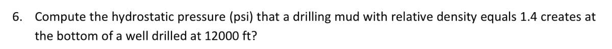 6. Compute the hydrostatic pressure (psi) that a drilling mud with relative density equals 1.4 creates at
the bottom of a well drilled at 12000 ft?