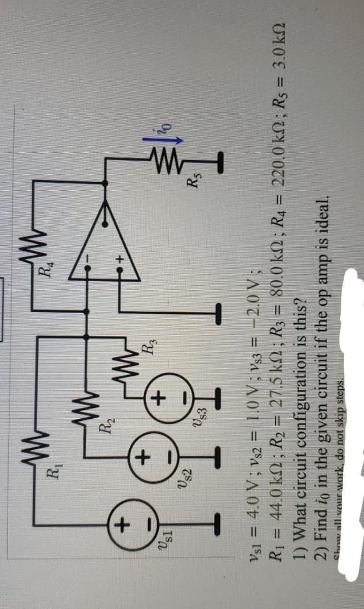 +
Usl
ww
R₁
US2
+
ww
R₂
US3
www
R3
ww
RA
M
1) What circuit configuration is this?
2) Find to in the given circuit if the op amp is ideal.
Show all your work, do not skip steps.
1
R5
Vs1 = 4.0 V; Vs2 = 1.0 V; Vs3 = -2.0 V;
-
R1 = 44.0 kΩ ; R2 = 27.5 kΩ ; R3 = 80.0 ΚΩ ; R4 = 220.0 kΩ ; Rs = 3.0 ΚΩ