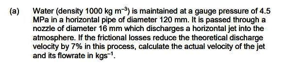 (a)
Water (density 1000 kg m-3) is maintained at a gauge pressure of 4.5
MPa in a horizontal pipe of diameter 120 mm. It is passed through a
nozzle of diameter 16 mm which discharges a horizontal jet into the
atmosphere. If the frictional losses reduce the theoretical discharge
velocity by 7% in this process, calculate the actual velocity of the jet
and its flowrate in kgs-¹.