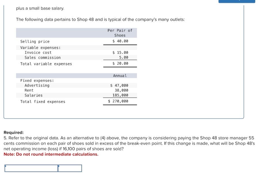 plus a small base salary.
The following data pertains to Shop 48 and is typical of the company's many outlets:
Selling price
Variable expenses:
Invoice cost
Sales commission
Total variable expenses
Per Pair of
Shoes
$ 40.00
$ 15.00
5.00
$ 20.00
Fixed expenses:
Advertising
Rent
Salaries
Total fixed expenses
Annual
$ 47,000
38,000
185,000
$ 270,000
Required:
5. Refer to the original data. As an alternative to (4) above, the company is considering paying the Shop 48 store manager 55
cents commission on each pair of shoes sold in excess of the break-even point. If this change is made, what will be Shop 48's
net operating income (loss) if 16,100 pairs of shoes are sold?
Note: Do not round intermediate calculations.