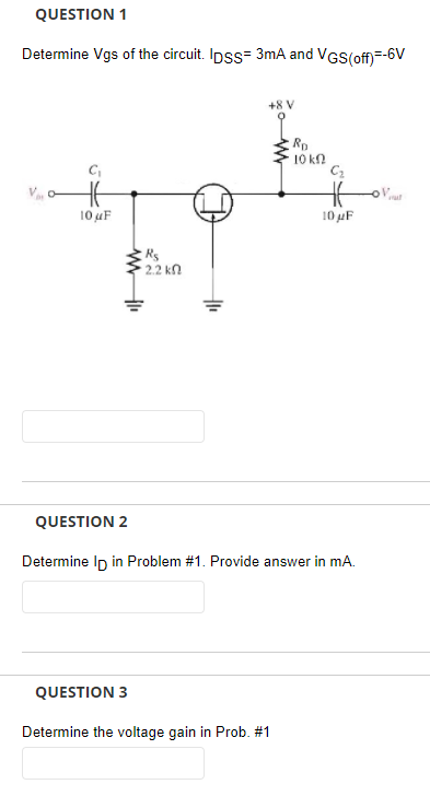 QUESTION 1
Determine Vgs of the circuit. Ipss= 3mA and VGS(off)=-6V
+8 V
Rp
10 kN
C,
10 uF
10 µF
2.2 kn
QUESTION 2
Determine Ip in Problem #1. Provide answer in mA.
QUESTION 3
Determine the voltage gain in Prob. #1
