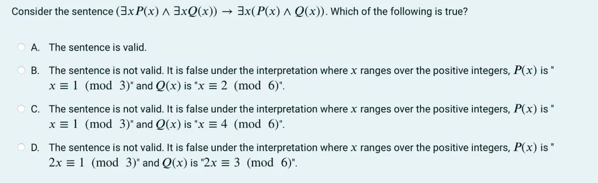 Consider the sentence (ExP(x) ^ 3xQ(x)) → 3x(P(x) ^ Q(x)). Which of the following is true?
A. The sentence is valid.
OB. The sentence is not valid. It is false under the interpretation where x ranges over the positive integers, P(x) is
x = 1 (mod 3)" and Q(x) is "x = 2 (mod 6)".
OC. The sentence is not valid. It is false under the interpretation where x ranges over the positive integers, P(x) is "
x = 1 (mod 3)" and Q(x) is "x = 4 (mod 6)".
OD. The sentence is not valid. It is false under the interpretation where x ranges over the positive integers, P(x) is
2x = 1 (mod 3)" and Q(x) is "2x = 3 (mod 6)".