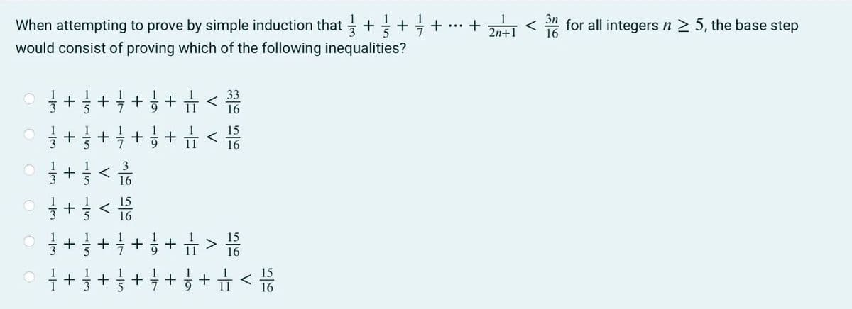 When attempting to prove by simple induction that + + +
would consist of proving which of the following inequalities?
O
113
C
O
O
C
-Is
+ = + = + = + =
+
--
-11
+ = + = =+
<
= + < 1/50
16
-13
V
33
16
15
16
÷ + = + = + = + = > 15/0
15
÷ + ½ + 3 + = + = + < 1/6/
2n+
3n
< for all integers n ≥ 5, the base step
16