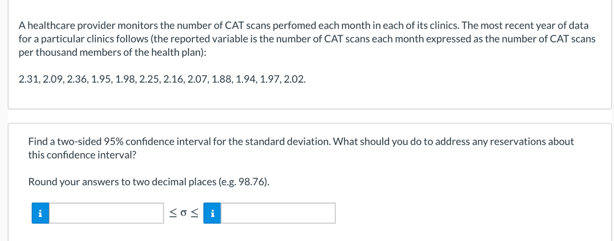 A healthcare provider monitors the number of CAT scans perfomed each month in each of its clinics. The most recent year of data
for a particular clinics follows (the reported variable is the number of CAT scans each month expressed as the number of CAT scans
per thousand members of the health plan):
2.31, 2.09, 2.36, 1.95, 1.98, 2.25, 2.16, 2.07, 1.88, 1.94, 1.97, 2.02.
Find a two-sided 95% confidence interval for the standard deviation. What should you do to address any reservations about
this confidence interval?
Round your answers to two decimal places (e.g. 98.76).
i
<o< i
