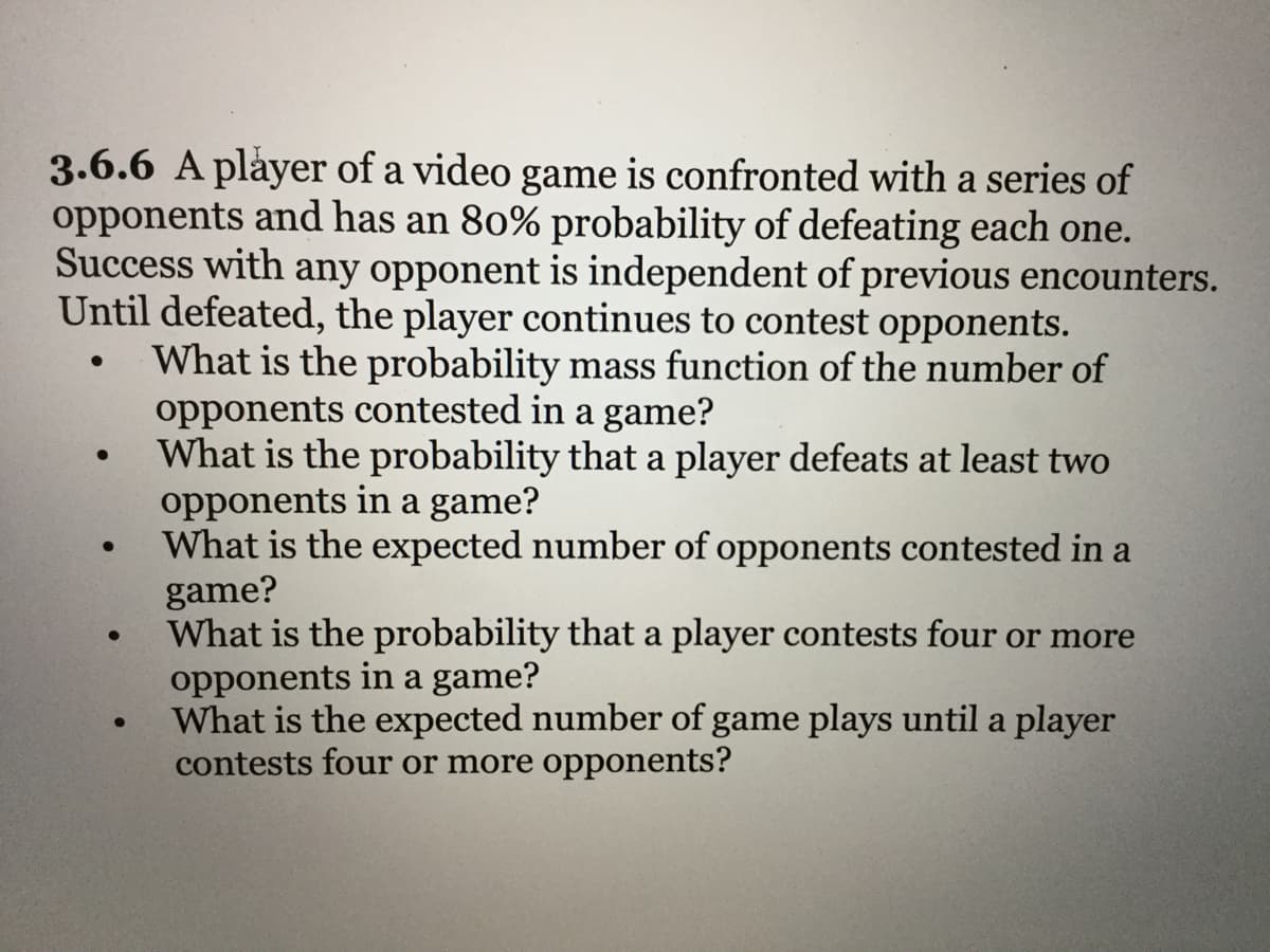 3.6.6 A player of a video game is confronted with a series of
opponents and has an 80% probability of defeating each one.
Success with any opponent is independent of previous encounters.
Until defeated, the player continues to contest opponents.
What is the probability mass function of the number of
opponents contested in a game?
What is the probability that a player defeats at least two
opponents in a game?
What is the expected number of opponents contested in a
game?
What is the probability that a player contests four or more
opponents in a game?
What is the expected number of game plays until a player
contests four or more opponents?
