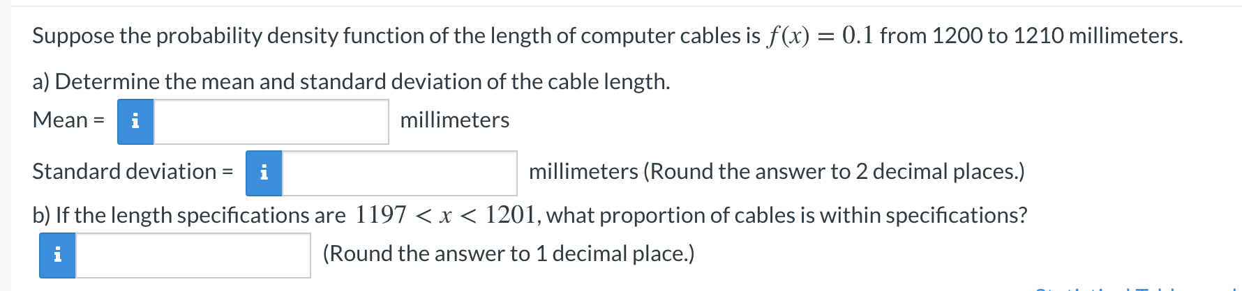 Suppose the probability density function of the length of computer cables is f(x) = 0.1 from 1200 to 1210 millimeters.
a) Determine the mean and standard deviation of the cable length.
Mean = i
millimeters
Standard deviation = i
millimeters (Round the answer to 2 decimal places.)
b) If the length specifications are 1197 < x < 1201, what proportion of cables is within specifications?
(Round the answer to 1 decimal place.)
