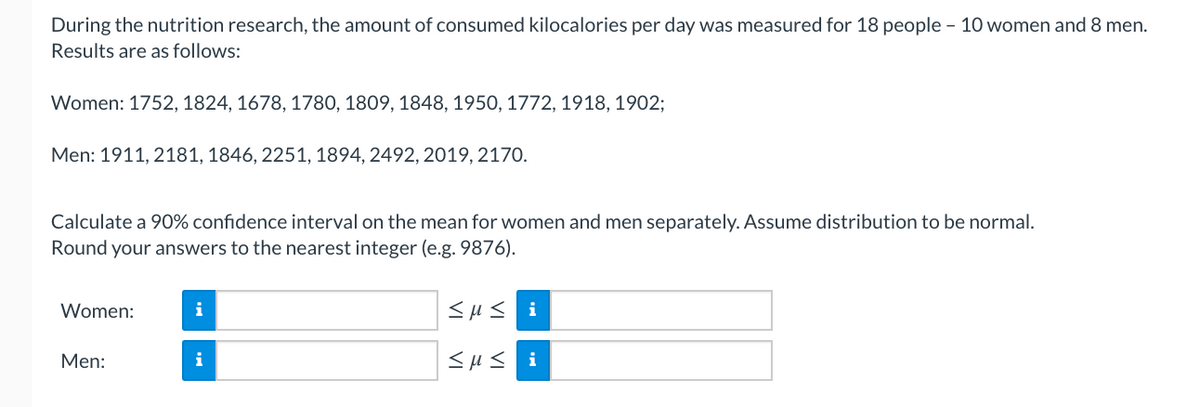 During the nutrition research, the amount of consumed kilocalories per day was measured for 18 people – 10 women and 8 men. Results are as follows:

- Women: 1752, 1824, 1678, 1780, 1809, 1848, 1950, 1772, 1918, 1902
- Men: 1911, 2181, 1846, 2251, 1894, 2492, 2019, 2170

Calculate a 90% confidence interval on the mean for women and men separately. Assume distribution to be normal. Round your answers to the nearest integer (e.g. 9876).

Women: [Input Box 1] ≤ μ ≤ [Input Box 2]

Men: [Input Box 3] ≤ μ ≤ [Input Box 4]