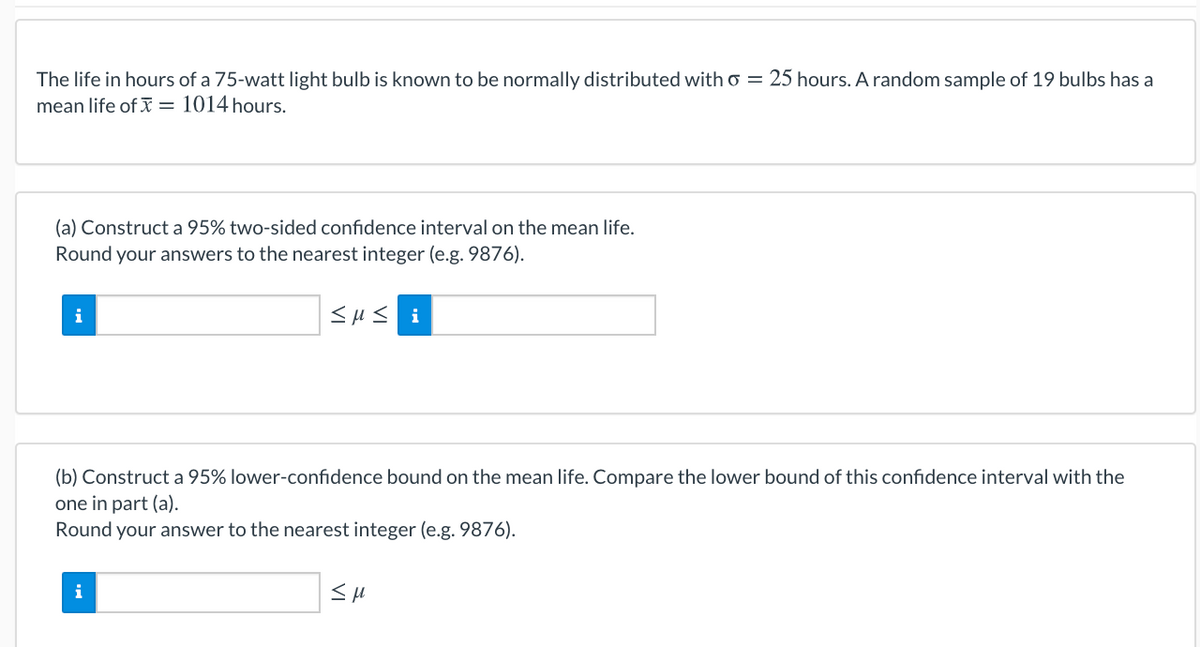 The life in hours of a 75-watt light bulb is known to be normally distributed with o = 25 hours. A random sample of 19 bulbs has a
mean life of I = 1014 hours.
(a) Construct a 95% two-sided confidence interval on the mean life.
Round your answers to the nearest integer (e.g. 9876).
i
<µ< i
(b) Construct a 95% lower-confidence bound on the mean life. Compare the lower bound of this confidence interval with the
one in part (a).
Round your answer to the nearest integer (e.g. 9876).
i
