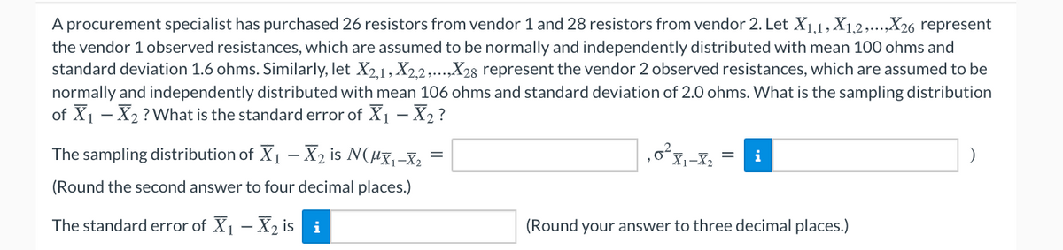 A procurement specialist has purchased 26 resistors from vendor 1 and 28 resistors from vendor 2. Let X1,1, X1,2,...,X26 represent
the vendor 1 observed resistances, which are assumed to be normally and independently distributed with mean 100 ohms and
standard deviation 1.6 ohms. Similarly, let X2.1, X2.2,...,X28 represent the vendor 2 observed resistances, which are assumed to be
normally and independently distributed with mean 106 ohms and standard deviation of 2.0 ohms. What is the sampling distribution
of X1 - X2 ?What is the standard error of X1 – X2 ?
The sampling distribution of X1 –- X2 is N(µx,-X,
(Round the second answer to four decimal places.)
The standard error of X1 - X2 is i
(Round your answer to three decimal places.)
