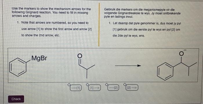 Use the markers to show the mechanism arrows for the
following Grignard reaction. You need to fill in missing
arrows and charges.
1. Note that arrows are numbered, so you need to
use arrow [1] to show the first arrow and arrow [2]
to show the 2nd arrow, etc.
Check
MgBr
O
[1] (1)→
Gebruik die merkers om die meganismepyle vir die
volgende Grignardreaksie te wys. Jy moet ontbrekende
pyle en ladings invul.
1. Let daarop dat pyle genommer is, dus moet jy pyl
[1] gebruik om die eerste pyl te wys en pyl [2] om
die 2de pyl te wys, ens.
121
(2)→