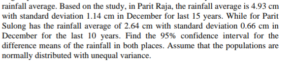 rainfall average. Based on the study, in Parit Raja, the rainfall average is 4.93 cm
with standard deviation 1.14 cm in December for last 15 years. While for Parit
Sulong has the rainfall average of 2.64 cm with standard deviation 0.66 cm in
December for the last 10 years. Find the 95% confidence interval for the
difference means of the rainfall in both places. Assume that the populations are
normally distributed with unequal variance.
