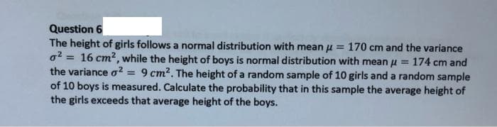 Question 6
The height of girls follows a normal distribution with mean u = 170 cm and the variance
o2 = 16 cm?, while the height of boys is normal distribution with mean u = 174 cm and
the variance o2 = 9 cm2. The height of a random sample of 10 girls and a random sample
of 10 boys is measured. Calculate the probability that in this sample the average height of
the girls exceeds that average height of the boys.
