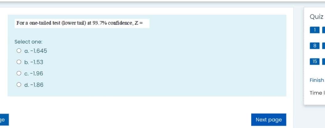 Quiz
For a one-tailed test (lower tail) at 93.7% confidence, Z =
Select one:
8
O a. -1.645
O b. -1.53
15
O c. -1.96
Finish
O d. -1.86
Time I
ge
Next page
