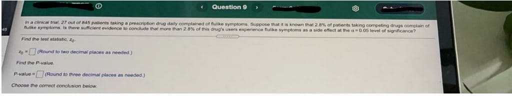 Question 9
In a clinical trial, 27 out of 845 patients taking a prescription drug daily complained of fulike symptoms. Suppose that it is known that 2.8% of patients taking competing drugs complain of
flulike symptoms. Is there sufficient evidence to conclude that more than 2.8% of this drug's users experience flulike symptoms as a side effect at the a 0.05 level of significance?
Find the test statistic, zo
Z0 = (Round to two decimal places as needed.)
Find the P-value.
P-value = (Round to three decimal places as needed)
Choose the correct conclusion below.
