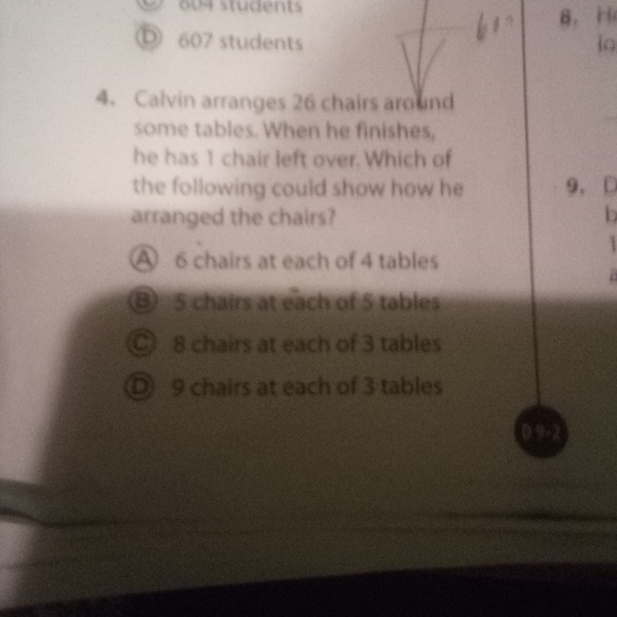 tudents
8. He
lo
607 students
4. Calvin arranges 26 chairs around
some tables. When he finishes,
he has 1 chair left over. Which of
the following could show how he
arranged the chairs?
9. D
be
A 6 chairs at each of 4 tables
Schairs at each of 5 tables
8 chairs at each of 3 tables
9 chairs at each of 3 tables
09-2
