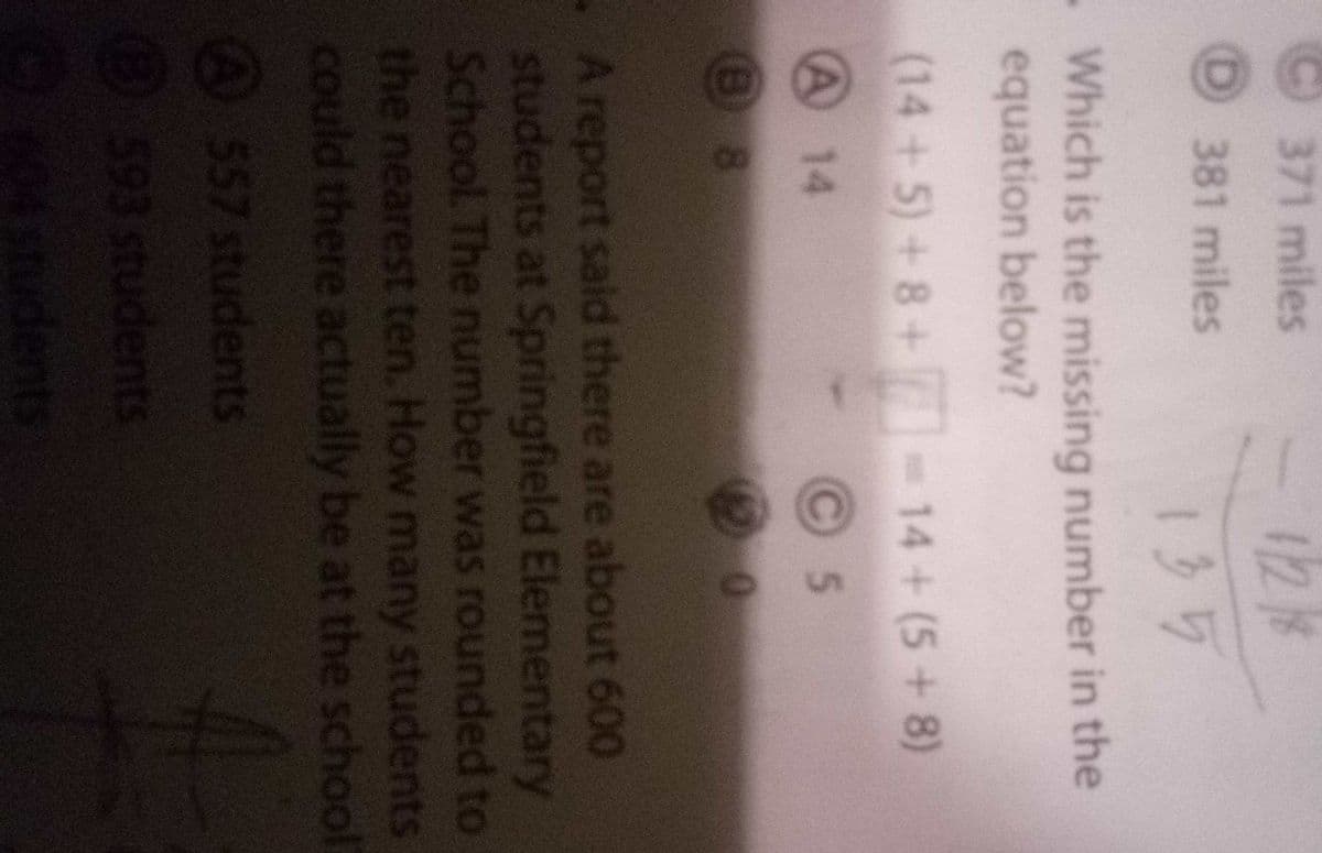 1218
135
371 miles
(D
381 miles
Which is the missing number in the
equation below?
(14+5)+8+ -14+(5+8)
A 14
5.
.A report said there are about 600
students at Springfield Elementary
School. The number was rounded to
the nearest ten. How many students
could there actually be at the school
A557 students
593 students
ndents
