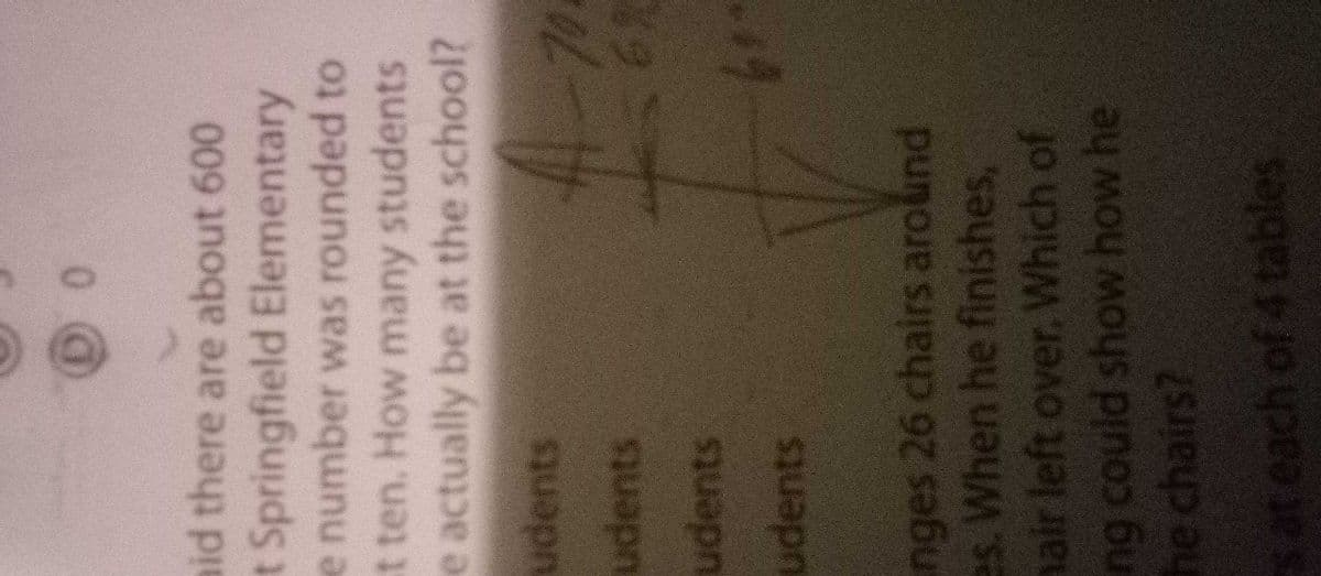 aid there are about 600
t Springfield Elementary
e number was rounded to
t ten. How many students
e actually be at the school?
udents
udents
udents
19
udents
nges 26 chairs around
es. When he finishes,
hair left over. Which of
ng could show how he
he chairs?
sat each of 4 tables
