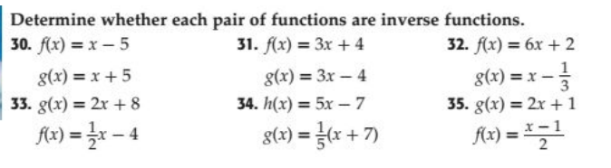 Determine whether each pair of functions are inverse functions.
30. f(x) = x – 5
31. f(x) = 3x + 4
32. f(x) = 6x + 2
g(x) = x + 5
g(x) = 3x – 4
g(x) = x -
3
33. g(x) = 2x + 8
34. h(x) = 5x – 7
35. g(x) = 2x + 1
fx) = }r – 4
g(x) = x + 7)
%3D
