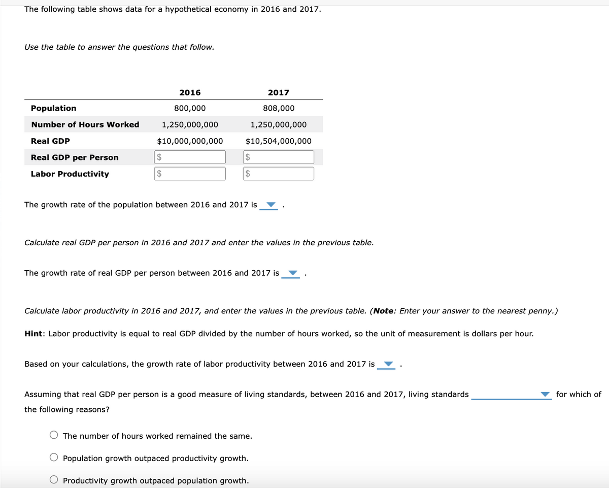 The following table shows data for a hypothetical economy in 2016 and 2017.
Use the table to answer the questions that follow.
Population
Number of Hours Worked
Real GDP
Real GDP per Person
Labor Productivity
2016
800,000
1,250,000,000
$10,000,000,000
$
$
2017
808,000
1,250,000,000
$10,504,000,000
$
$
The growth rate of the population between 2016 and 2017 is
Calculate real GDP per person in 2016 and 2017 and enter the values in the previous table.
The growth rate of real GDP per person between 2016 and 2017 is
Calculate labor productivity in 2016 and 2017, and enter the values in the previous table. (Note: Enter your answer to the nearest penny.)
Hint: Labor productivity is equal to real GDP divided by the number of hours worked, so the unit of measurement is dollars per hour.
Based on your calculations, the growth rate of labor productivity between 2016 and 2017 is
Assuming that real GDP per person is a good measure of living standards, between 2016 and 2017, living standards
the following reasons?
The number of hours worked remained the same.
O Population growth outpaced productivity growth.
Productivity growth outpaced population growth.
for which of