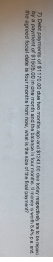 7) Debt payments of $1170.00 due two months ago and $1243.00 due today respectively are to be repaid
by a payment of $1505.00 in one month and the balance in four months. If money is worth 8.4% p.a. and
the agreed focal date is four months from now, what is the size of the final payment?