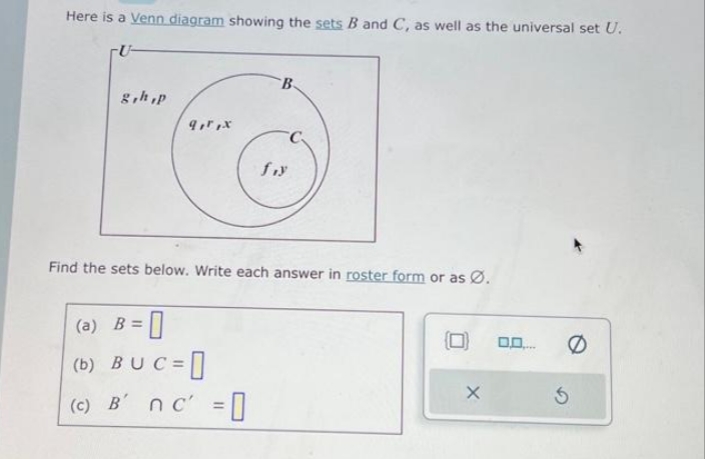 Here is a Venn diagram showing the sets B and C, as well as the universal set U.
-U-
g,h,p
9,r,x
B
(a) B =
(b) BUC=
(c) B' nc' =
fiy
Find the sets below. Write each answer in roster form or as Ø.
X
0.0....
5