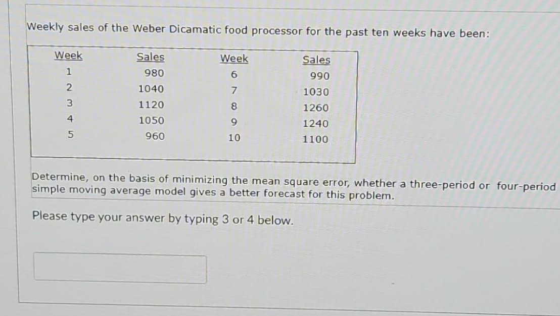 Weekly sales of the Weber Dicamatic food processor for the past ten weeks have been:
Week
1
234N
5
Sales
980
1040
1120
1050
960
Week
6
7
8
9
10
Sales
990
1030
1260
1240
1100
Determine, on the basis of minimizing the mean square error, whether a three-period or four-period
simple moving average model gives a better forecast for this problem.
Please type your answer by typing 3 or 4 below.