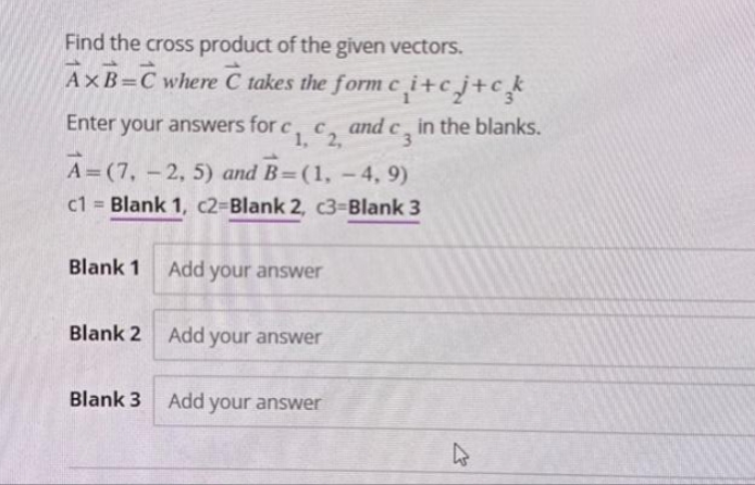 Find the cross product of the given vectors.
AxB=C where C takes the form ci+cj+ck
Enter your answers for c C and
1, 2,
Blank 1
A=(7, -2, 5) and B=(1, -4,9)
c1= Blank 1, c2-Blank 2, c3-Blank 3
Add your answer
Blank 2 Add your answer
dcz
Blank 3 Add your answer
in the blanks.
4