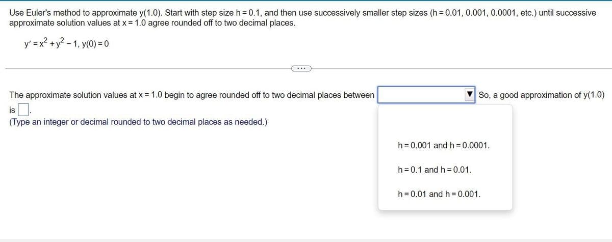 Use Euler's method to approximate y(1.0). Start with step size h = 0.1, and then use successively smaller step sizes (h= 0.01, 0.001, 0.0001, etc.) until successive
approximate solution values at x = 1.0 agree rounded off to two decimal places.
y' = x² + y² -1, y(0) = 0
The approximate solution values at x = 1.0 begin to agree rounded off to two decimal places between
is
(Type an integer or decimal rounded to two decimal places as needed.)
So, a good approximation of y(1.0)
h = 0.001 and h = 0.0001.
h = 0.1 and h=0.01.
h = 0.01 and h = 0.001.