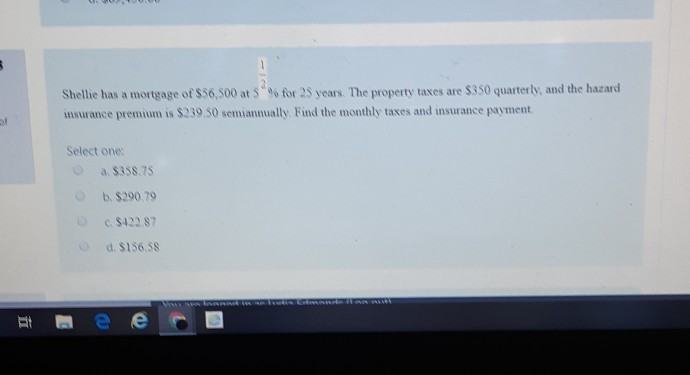 S
11
Shellie has a mortgage of $56,500 at 5% for 25 years. The property taxes are $350 quarterly, and the hazard
insurance premium is $239.50 semiannually. Find the monthly taxes and insurance payment.
Select one:
C
a. $358.75
b. $290.79
c. $422.87
d. $156.58
B
e
Vai ara laanad in a ludis Edmonds laa aut