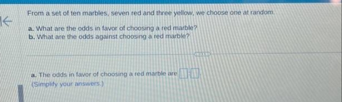 K
From a set of ten marbles, seven red and three yellow, we choose one at random.
a. What are the odds in favor of choosing a red marble?
b. What are the odds against choosing a red marble?
a. The odds in favor of choosing a red marble are
(Simplify your answers.)