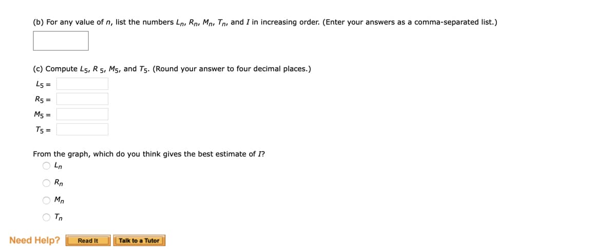 (b) For any value of n, list the numbers Ln, Rn Mnr Tn and I in increasing order. (Enter your answers as a comma-separated list.)
(c) Compute L5, R 5, M5, and T5. (Round your answer to four decimal places.)
L5 =
R5 =
M5 =
T5 =
From the graph, which do you think gives the best estimate of I?
OLn
Rn
Mn
O Tn
Need Help?
Read It
Talk to a Tutor