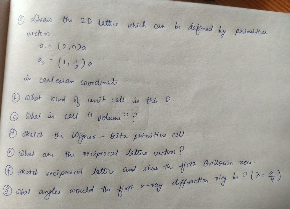 a Doaw the 2D lattice ushich can
be
dofinid by
primitive
vecto s
a,s (2,0)a
in cantesian coordinete
whot kind
unit cell is this ņ
© What ús cell
" volume
O ketch the Wignoo - feitz primitive cell.
O What ame
the reciprocal lettre vecton ?
O sketch reci pers cal lettice and show the tiost Botllown zone.
(9) what
anyles would the fiom x-ray diffsaction ing be ?(^=)
