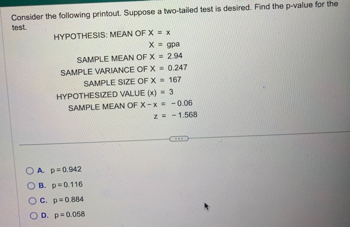 Consider the following printout. Suppose a two-tailed test is desired. Find the p-value for the
test.
HYPOTHESIS: MEAN OF X = X
X = gpa
SAMPLE MEAN OF X = 2.94
SAMPLE VARIANCE OF X = 0.247
SAMPLE SIZE OF X = 167
HYPOTHESIZED VALUE (x) = 3
SAMPLE MEAN OF X-x = -0.06
z = -1.568
OA. p=0.942
B. p=0.116
O C. p=0.884
OD. p=0.058