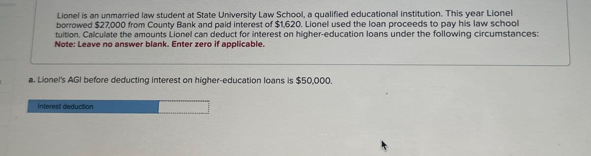 Lionel is an unmarried law student at State University Law School, a qualified educational institution. This year Lionel
borrowed $27,000 from County Bank and paid interest of $1,620. Lionel used the loan proceeds to pay his law school
tuition. Calculate the amounts Lionel can deduct for interest on higher-education loans under the following circumstances:
Note: Leave no answer blank. Enter zero if applicable.
a. Lionel's AGI before deducting interest on higher-education loans is $50,000.
Interest deduction