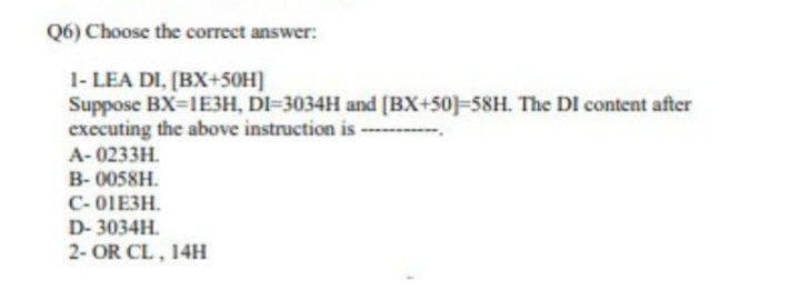 Q6) Choose the correct answer:
1- LEA DI, [BX+50H]
Suppose BX-1E3H, DI-3034H and [(BX+50)-58H. The DI content after
executing the above instruction is -
А-0233H.
B-0058H.
С-01ЕЗН.
D- 3034H.
2- OR CL, 14H
