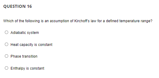 QUESTION 16
Which of the following is an assumption of Kirchoff's law for a defined temperature range?
O Adiabatic system
O Heat capacity is constant
Phase transition
O Enthalpy is constant
