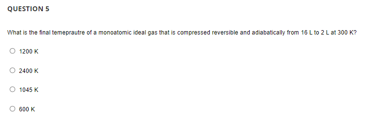 QUESTION 5
What is the final temeprautre of a monoatomic ideal gas that is compressed reversible and adiabatically from 16 L to 2 L at 300 K?
1200 K
2400 K
1045 K
600 K
