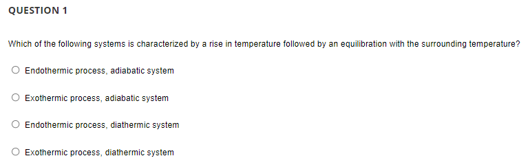 QUESTION 1
Which of the following systems is characterized by a rise in temperature followed by an equilibration with the surrounding temperature?
O Endothermic process, adiabatic system
O Exothermic process, adiabatic system
Endothermic process, diathermic system
Exothermic process, diathermic system
