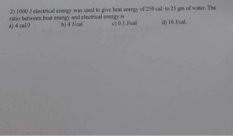 2) 1000 J electrical energy was used to give heat energy of 250 cal. to 25 gm of water. The
ratio between heat energy and electrical energy is
a)4 cal/
b) 4 J/cal
c) 0.1 J/cal
d) 10 cal.
