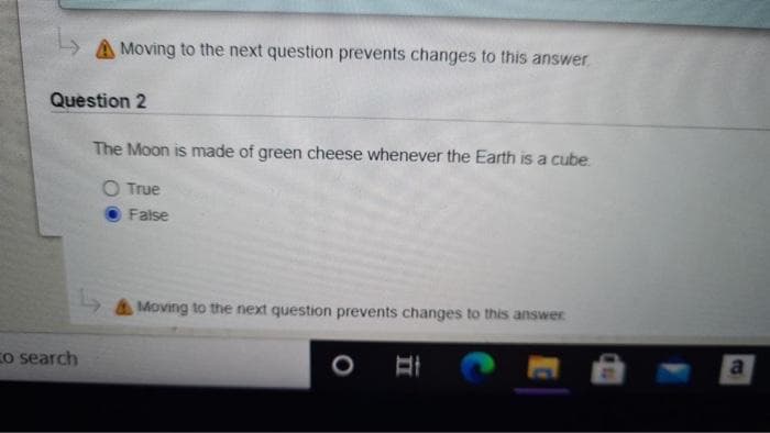 A Moving to the next question prevents changes to this answer.
Question 2
The Moon is made of green cheese whenever the Earth is a cube
O True
False
A Moving to the next question prevents changes to this answer
Co search
aI
