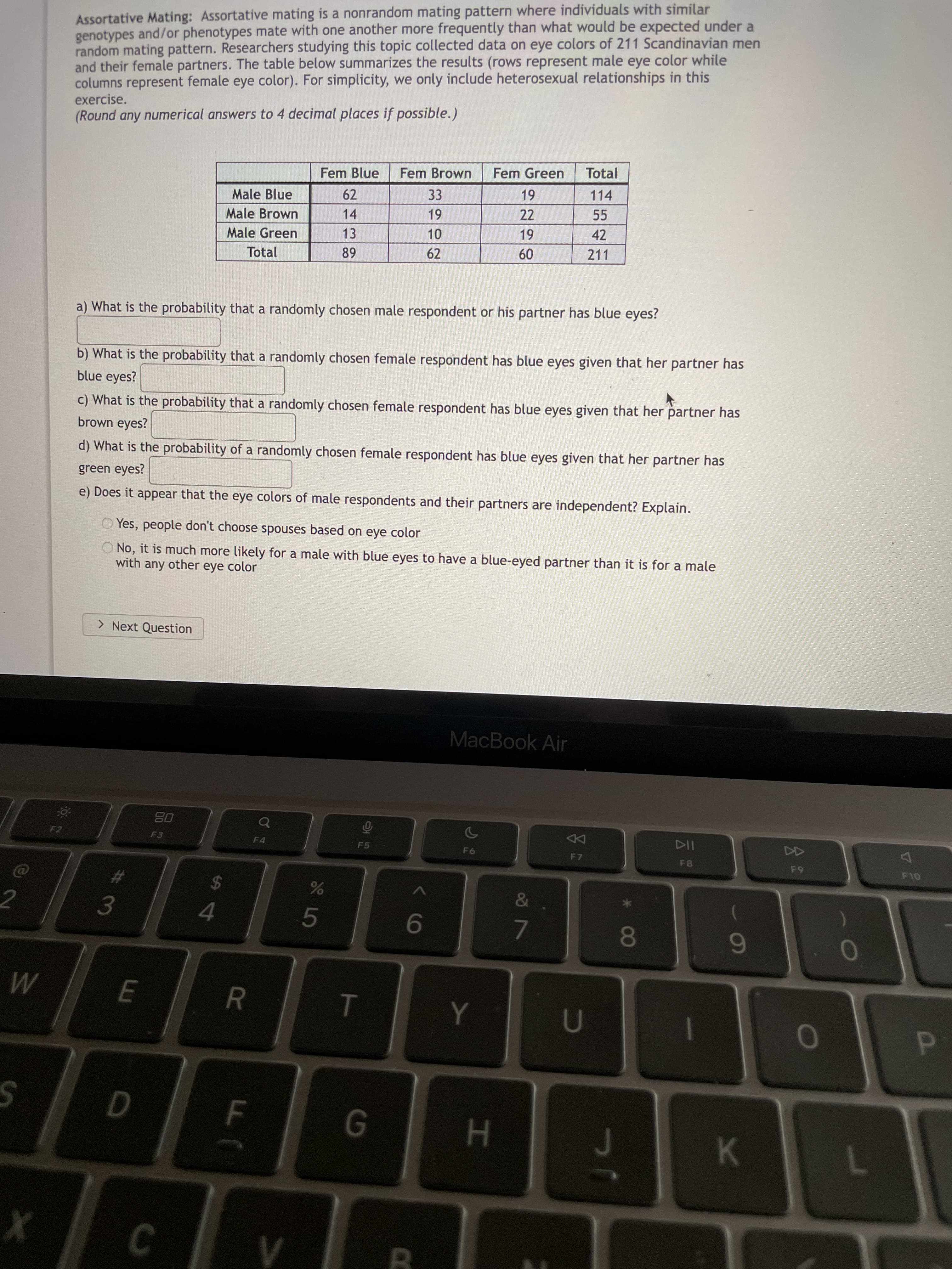 P
R
Assortative Mating: Assortative mating is a nonrandom mating pattern where individuals with similar
genotypes and/or phenotypes mate with one another more frequently than what would be expected under a
random mating pattern. Researchers studying this topic collected data on eye colors of 211 Scandinavian men
and their female partners. The table below summarizes the results (rows represent male eye color while
columns represent female eye color). For simplicity, we only include heterosexual relationships in this
exercise.
(Round any numerical answers to 4 decimal places if possible.)
Fem Blue
Fem Brown
Fem Green
Total
114
61-
22
Male Blue
62
33
Male Brown
14
55
1-
Male Green
13
42
Total
62
211
09
a) What is the probability that a randomly chosen male respondent or his partner has blue eyes?
b) What is the probability that a randomly chosen female respondent has blue eyes given that her partner has
blue eyes?
c) What is the probability that a randomly chosen female respondent has blue eyes given that her partner has
brown eyes?
d) What is the probability of a randomly chosen female respondent has blue eyes given that her partner has
green eyes?
e) Does it appear that the eye colors of male respondents and their partners are independent? Explain.
O Yes, people don't choose spouses based on eye color
O No, it is much more likely for a male with blue eyes to have a blue-eyed partner than it is for a male
with any other eye color
> Next Question
MacBook Air
F2
08
DD
F7
F4
114
F8
F5
2
%24
4.
5.
9.
80
6
0
H.
K.
