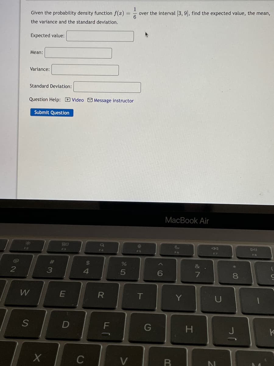 Given the probability density function f(x) =
1
over the interval [3, 9], find the expected value, the mean,
the variance and the standard deviation.
Expected value:
Mean:
Variance:
Standard Deviation:
Question Help: DVideo MMessage instructor
Submit Question
MacBook Air
DII
F2
F3
F4
FS
F6
F7
FB
@
%23
%24
&.
*
6
8.
W
E
T
S
D
C
V
