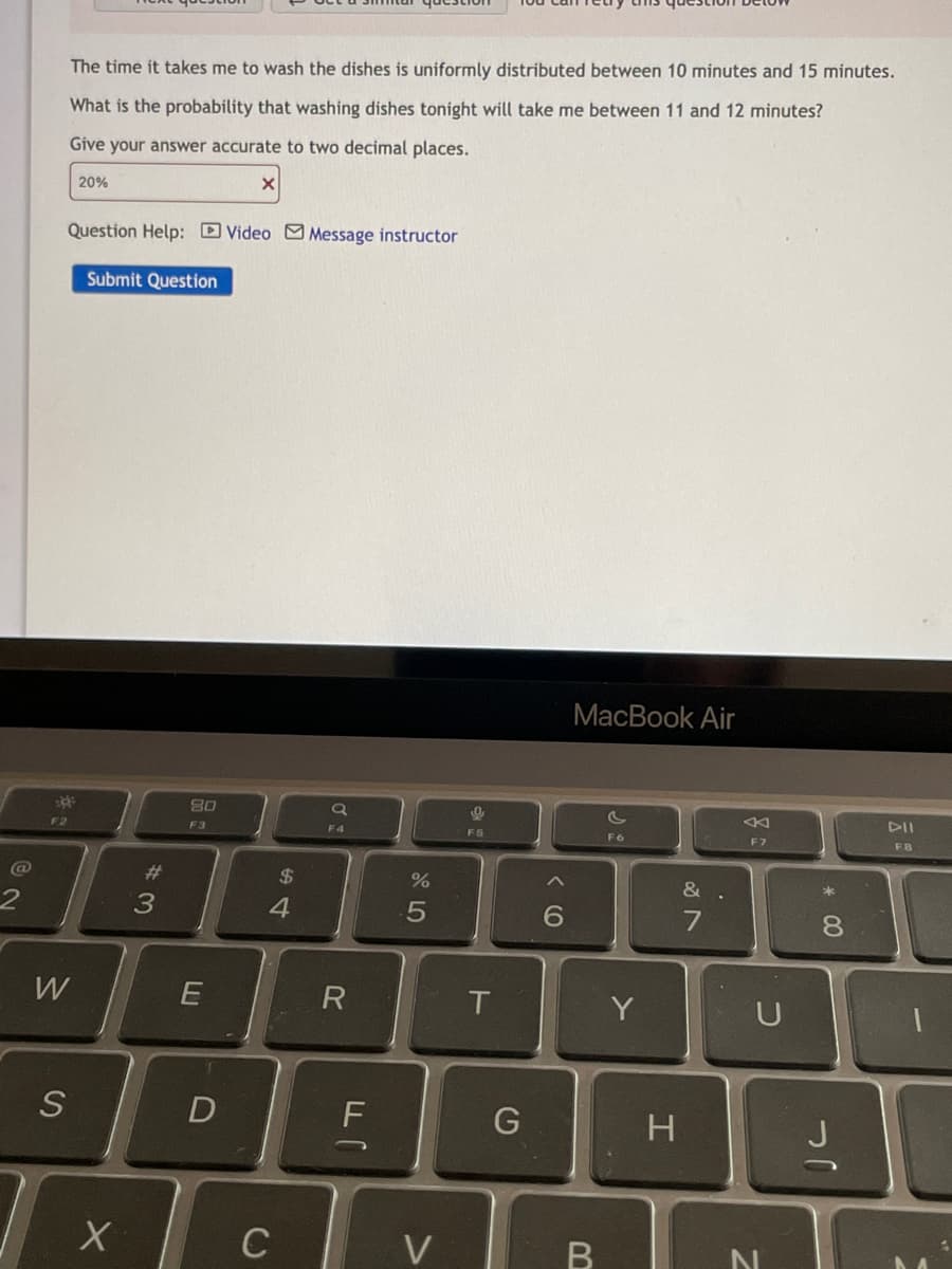 **Text Transcription:**

The time it takes me to wash the dishes is uniformly distributed between 10 minutes and 15 minutes. What is the probability that washing dishes tonight will take me between 11 and 12 minutes?

Give your answer accurate to two decimal places.

[Input Box]
20% (X)

**Question Help:** 
- [ ] Video
- [ ] Message instructor 

[Submit Question Button]

**Explanation:**

The problem describes a uniform distribution for the time it takes to wash dishes, ranging from 10 to 15 minutes. The question asks for the probability that the time will fall between 11 and 12 minutes. Note that the user entered "20%" in the answer box, indicating a calculation attempt, but it was marked incorrect (indicated by the "X"). 

For a uniform distribution, the probability is calculated as the ratio of the desired interval (11 to 12 minutes) to the total interval (10 to 15 minutes). Therefore, probability = (desired interval length) / (total interval length). 

This falls under the educational category of statistics, specifically probability and uniform distributions.